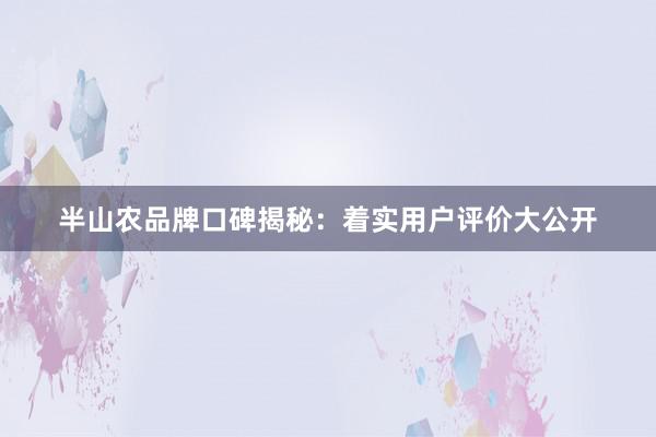 半山农品牌口碑揭秘：着实用户评价大公开